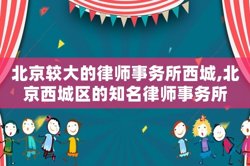 北京較大的律師事務所西城,北京西城區的知名律師事務所