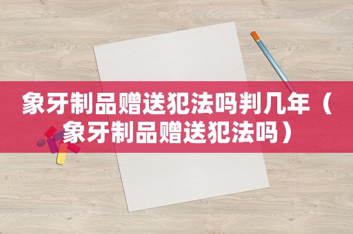 象牙制品贈送犯法嗎判幾年（象牙制品贈送犯法嗎）