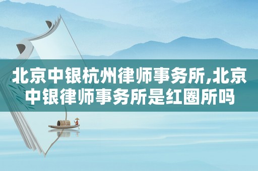 北京中銀杭州律師事務所,北京中銀律師事務所是紅圈所嗎