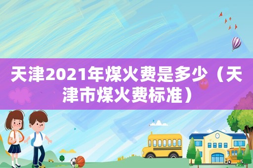 天津2021年煤火費是多少（天津市煤火費標準）