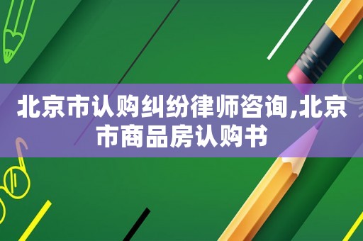 北京市認(rèn)購(gòu)糾紛律師咨詢(xún),北京市商品房認(rèn)購(gòu)書(shū)