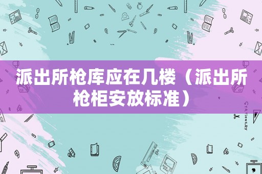 派出所槍庫應在幾樓（派出所槍柜安放標準）