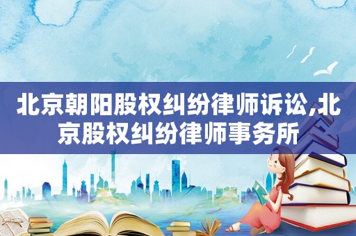 北京朝陽(yáng)股權(quán)糾紛律師訴訟,北京股權(quán)糾紛律師事務(wù)所