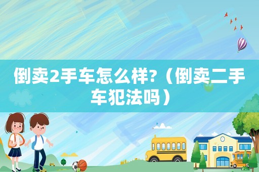 倒賣2手車怎么樣?（倒賣二手車犯法嗎）