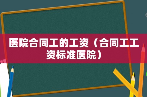 醫(yī)院合同工的工資（合同工工資標(biāo)準(zhǔn)醫(yī)院）