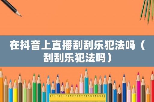 在抖音上直播刮刮樂犯法嗎（刮刮樂犯法嗎）