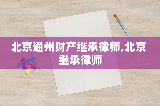 北京通州財產繼承律師,北京 繼承律師