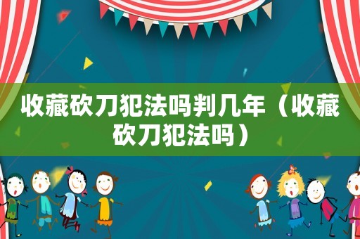 收藏砍刀犯法嗎判幾年（收藏砍刀犯法嗎）