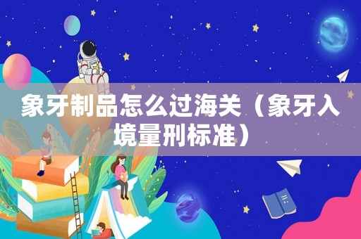 象牙制品怎么過海關（象牙入境量刑標準）