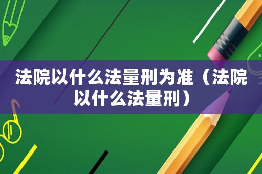 法院以什么法量刑為準（法院以什么法量刑）