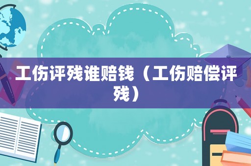 工傷評殘誰賠錢（工傷賠償評殘）