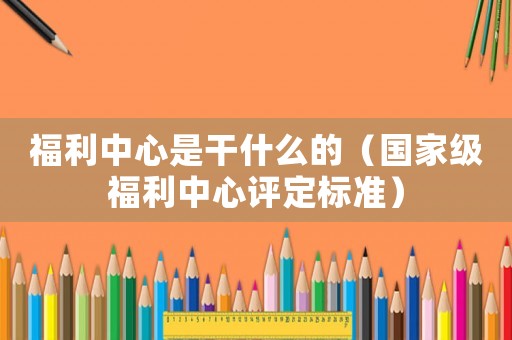 福利中心是干什么的（國家級福利中心評定標準）
