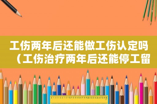工傷兩年后還能做工傷認定嗎（工傷治療兩年后還能停工留薪治療么）