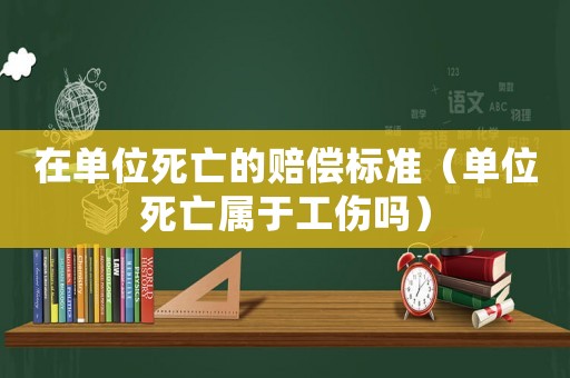 在單位死亡的賠償標準（單位死亡屬于工傷嗎）