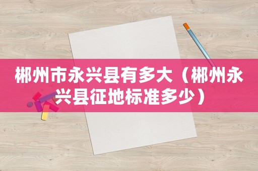 郴州市永興縣有多大（郴州永興縣征地標(biāo)準(zhǔn)多少）