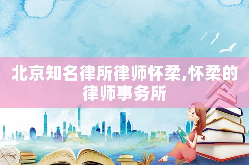 北京知名律所律師懷柔,懷柔的律師事務所