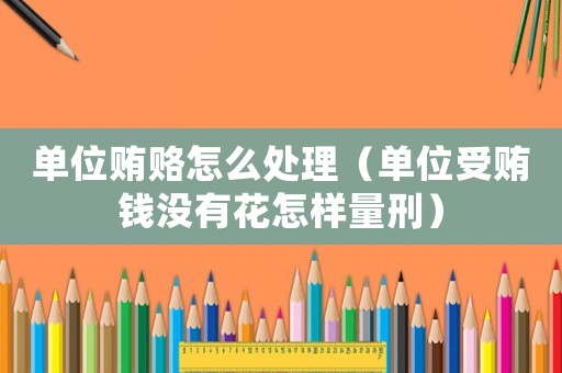 單位賄賂怎么處理（單位受賄錢沒有花怎樣量刑）