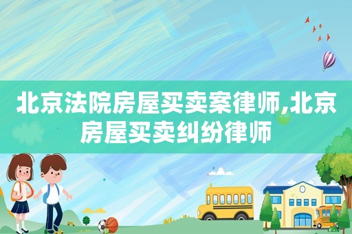 北京法院房屋買賣案律師,北京房屋買賣糾紛律師