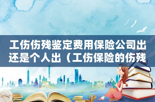 工傷傷殘鑒定費用保險公司出還是個人出（工傷保險的傷殘鑒定費用誰出）