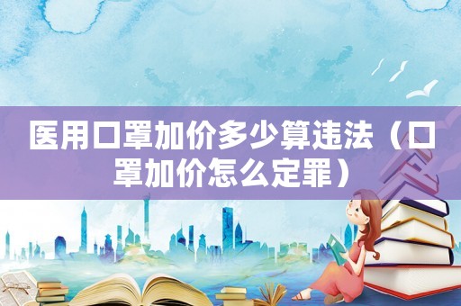 醫用口罩加價多少算違法（口罩加價怎么定罪）