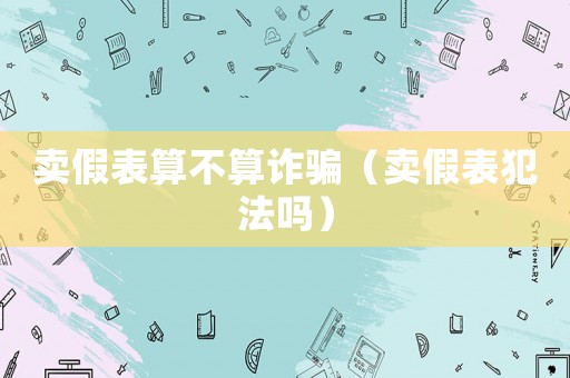 賣假表算不算詐騙（賣假表犯法嗎）