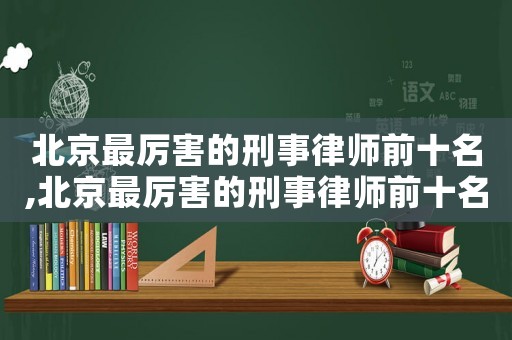 北京最厲害的刑事律師前十名,北京最厲害的刑事律師前十名是誰?