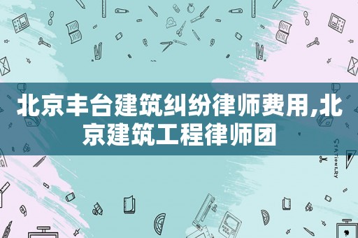 北京豐臺建筑糾紛律師費用,北京建筑工程律師團