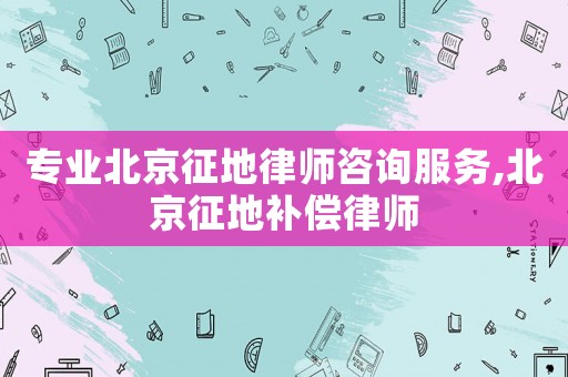 專業北京征地律師咨詢服務,北京征地補償律師