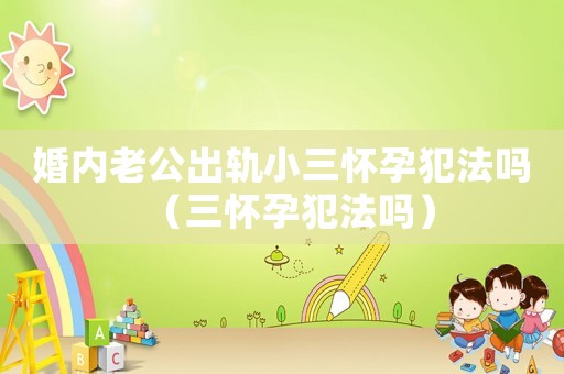 婚內老公出軌小三懷孕犯法嗎（三懷孕犯法嗎）