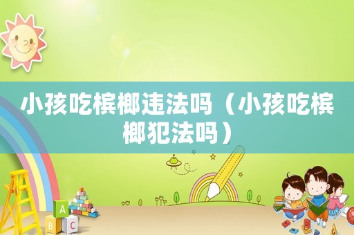 小孩吃檳榔違法嗎（小孩吃檳榔犯法嗎）