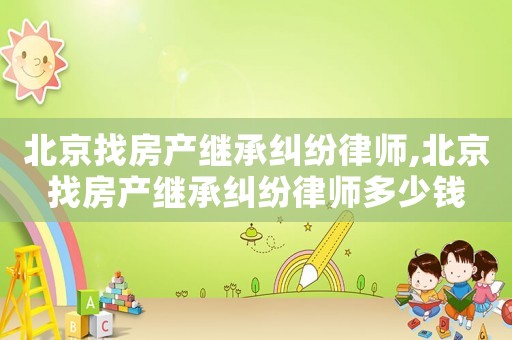 北京找房產繼承糾紛律師,北京找房產繼承糾紛律師多少錢