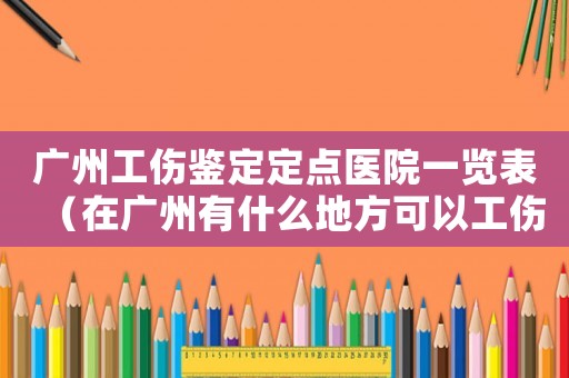 廣州工傷鑒定定點醫院一覽表（在廣州有什么地方可以工傷鑒定）