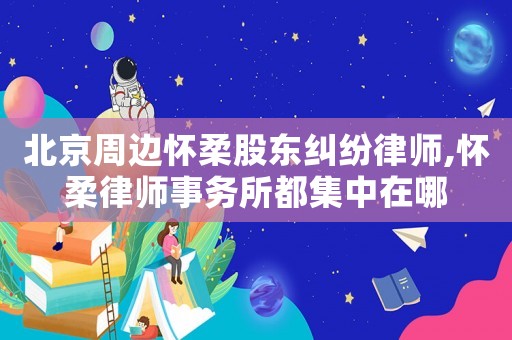 北京周邊懷柔股東糾紛律師,懷柔律師事務所都集中在哪