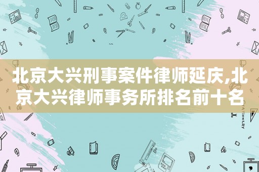 北京大興刑事案件律師延慶,北京大興律師事務所排名前十名