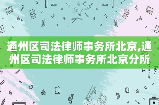 通州區(qū)司法律師事務(wù)所北京,通州區(qū)司法律師事務(wù)所北京分所電話