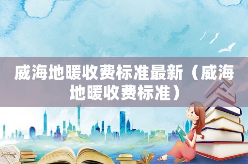 威海地暖收費(fèi)標(biāo)準(zhǔn)最新（威海地暖收費(fèi)標(biāo)準(zhǔn)）