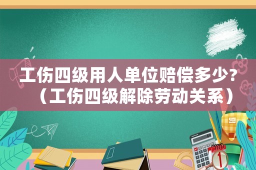 工傷四級用人單位賠償多少?（工傷四級解除勞動關系）