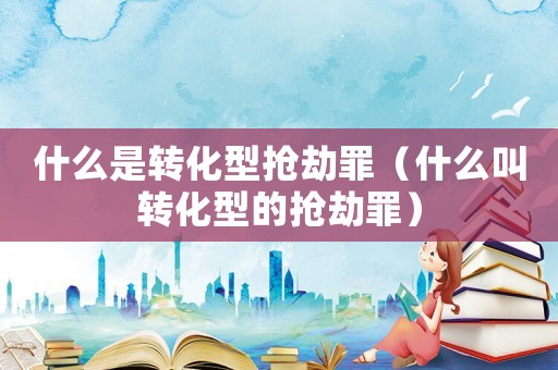 什么是轉(zhuǎn)化型搶劫罪（什么叫轉(zhuǎn)化型的搶劫罪）