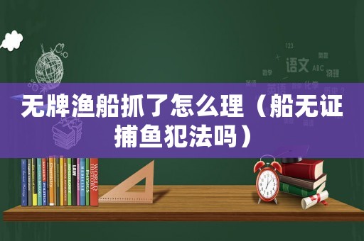 無牌漁船抓了怎么理（船無證捕魚犯法嗎）