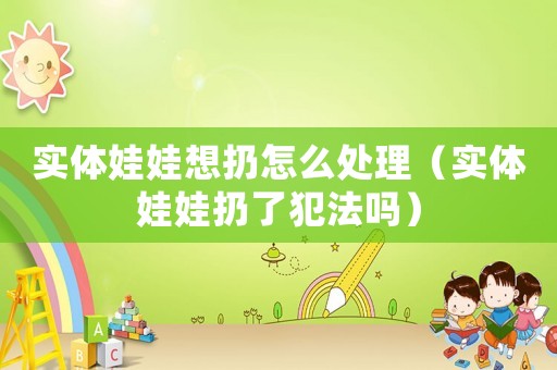 實(shí)體娃娃想扔怎么處理（實(shí)體娃娃扔了犯法嗎）