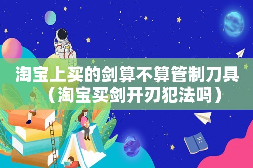 淘寶上買的劍算不算管制刀具（淘寶買劍開刃犯法嗎）