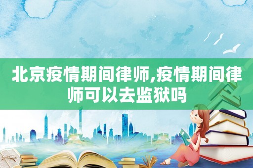北京疫情期間律師,疫情期間律師可以去監獄嗎