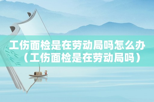 工傷面檢是在勞動局嗎怎么辦（工傷面檢是在勞動局嗎）