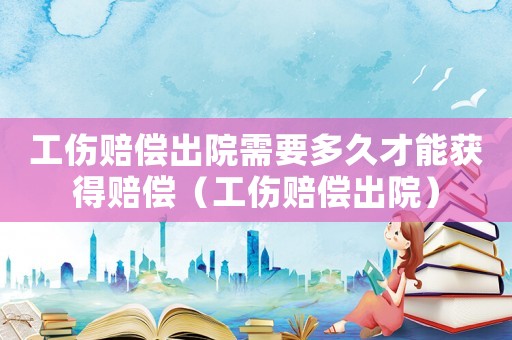 工傷賠償出院需要多久才能獲得賠償（工傷賠償出院）