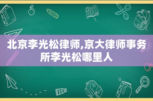 北京李光松律師,京大律師事務所李光松哪里人