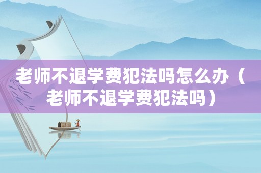 老師不退學費犯法嗎怎么辦（老師不退學費犯法嗎）