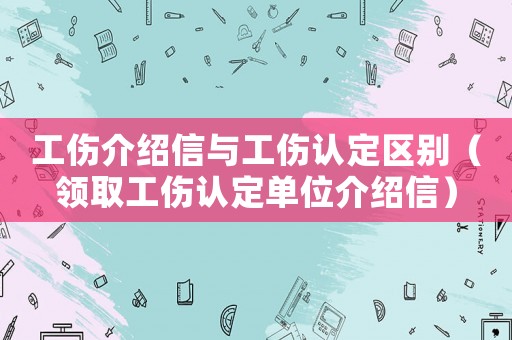 工傷介紹信與工傷認定區別（領取工傷認定單位介紹信）