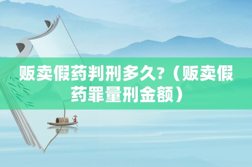 販賣假藥判刑多久?（販賣假藥罪量刑金額）