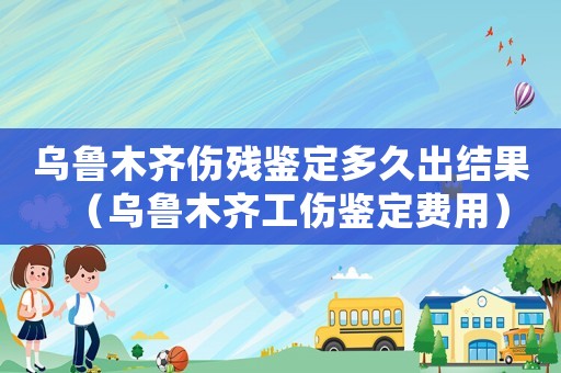烏魯木齊傷殘鑒定多久出結(jié)果（烏魯木齊工傷鑒定費用）