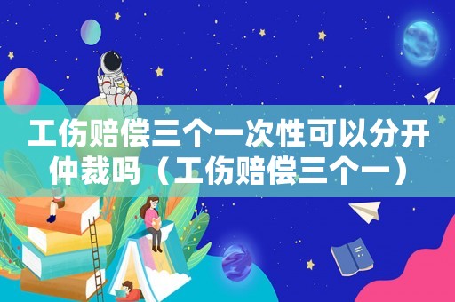 工傷賠償三個一次性可以分開仲裁嗎（工傷賠償三個一）